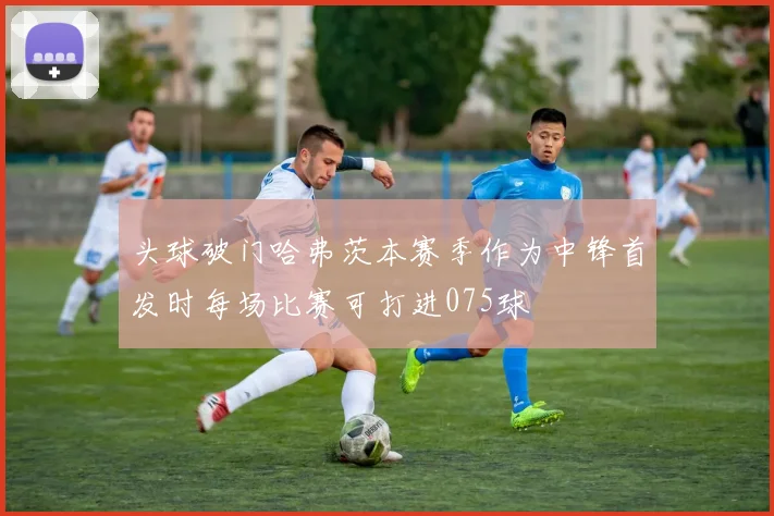 头球破门哈弗茨本赛季作为中锋首发时每场比赛可打进075球