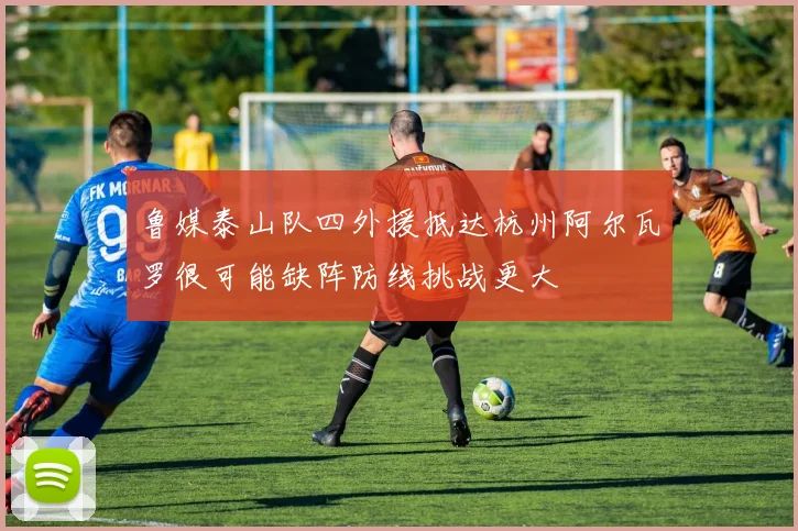 鲁媒泰山队四外援抵达杭州阿尔瓦罗很可能缺阵防线挑战更大